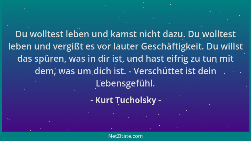 Kurt Tucholsky - Du wolltest leben und kamst nicht dazu. Du wolltest leben und vergißt es vor lauter Geschäftigkeit. Du wil...