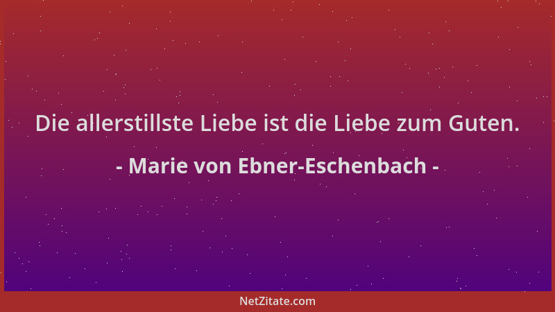 Marie von Ebner-Eschenbach - Die allerstillste Liebe ist die Liebe zum Guten....