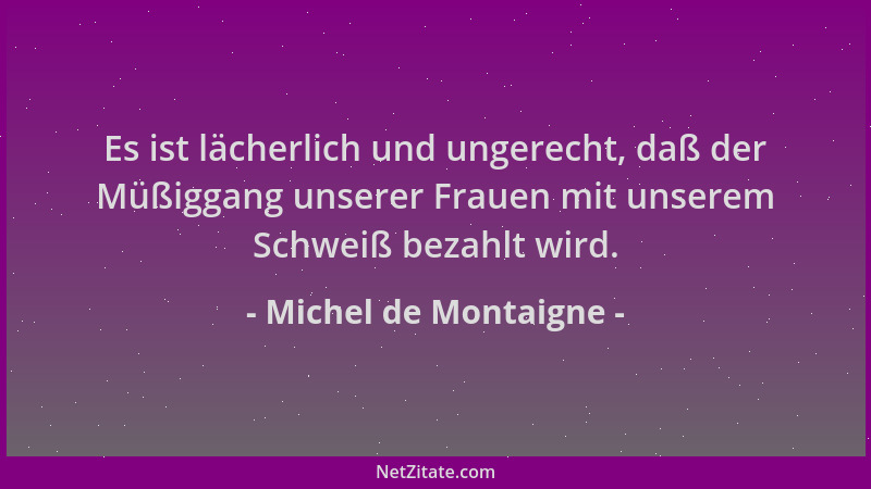 Michel de Montaigne - Es ist lächerlich und ungerecht, daß der Müßiggang unserer Frauen mit unserem Schweiß bezahlt wird....