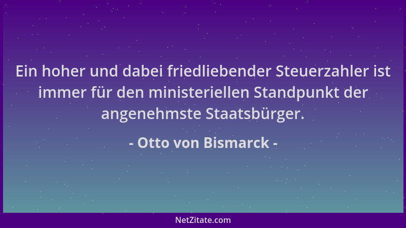 Otto von Bismarck - Ein hoher und dabei friedliebender Steuerzahler ist immer für den ministeriellen Standpunkt der angeneh...