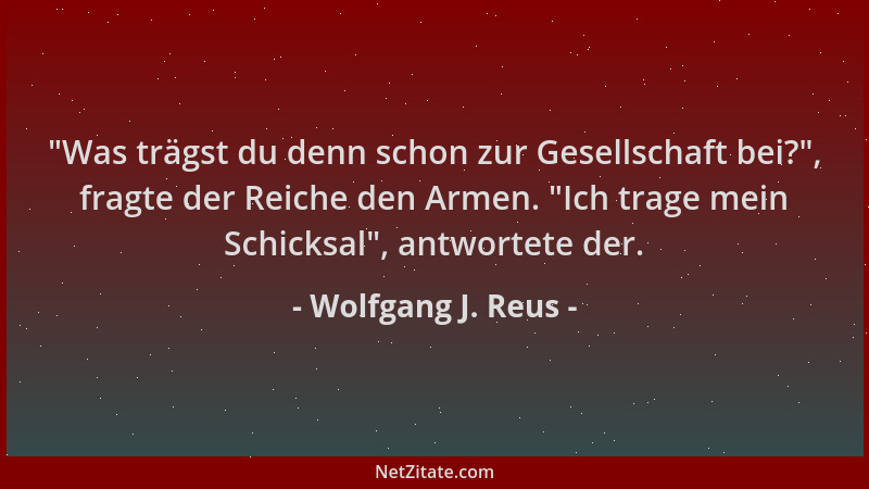 Wolfgang J. Reus -  "Was trägst du denn schon zur Gesellschaft bei? ", fragte der Reiche den Armen.  "Ich trage mein Schicksal...