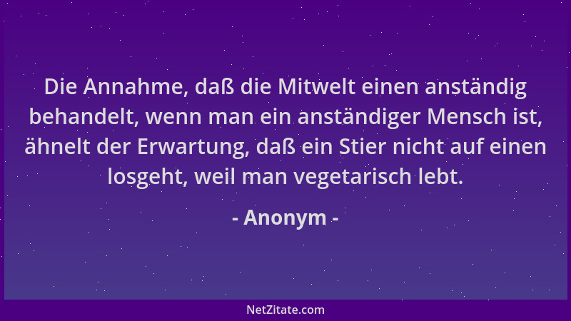 Anonym - Die Annahme, daß die Mitwelt einen anständig behandelt, wenn man ein anständiger Mensch ist, ähnelt der Erwartung,...