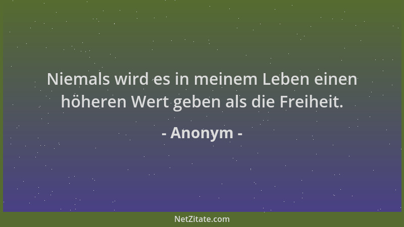 Anonym - Niemals wird es in meinem Leben einen höheren Wert geben als die Freiheit....