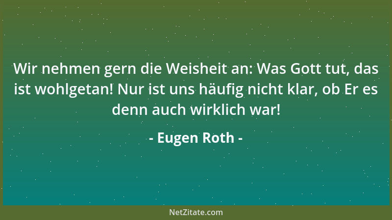 Eugen Roth - Wir nehmen gern die Weisheit an: Was Gott tut, das ist wohlgetan! Nur ist uns häufig nicht klar, ob Er es denn...