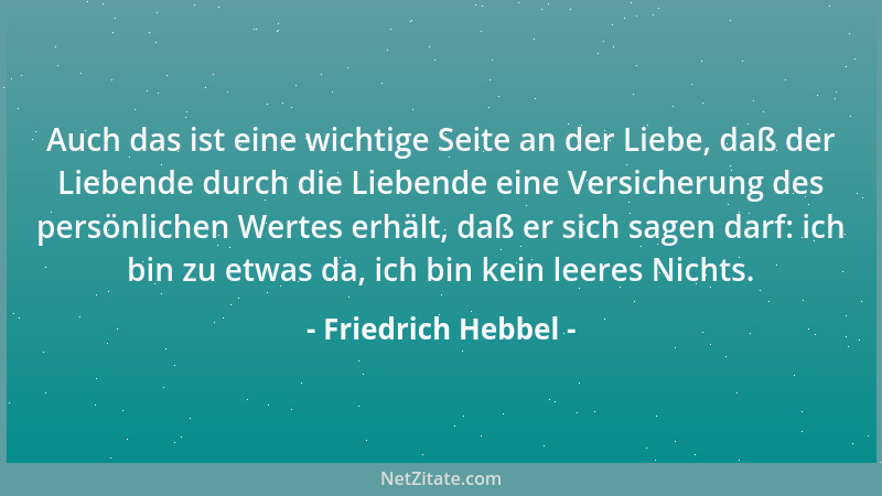 Friedrich Hebbel - Auch das ist eine wichtige Seite an der Liebe, daß der Liebende durch die Liebende eine Versicherung des...
