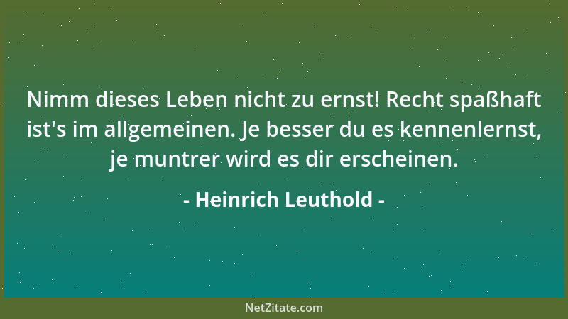 Heinrich Leuthold - Nimm dieses Leben nicht zu ernst! Recht spaßhaft ist 's im allgemeinen. Je besser du es kennenlernst, je...