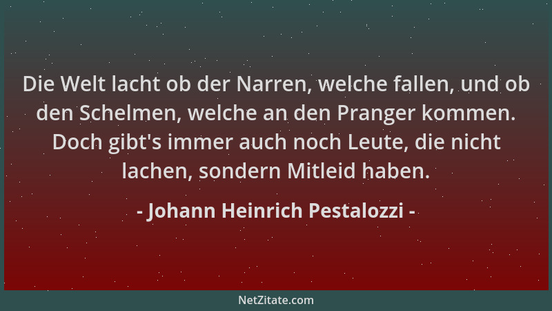 Johann Heinrich Pestalozzi - Die Welt lacht ob der Narren, welche fallen, und ob den Schelmen, welche an den Pranger kommen...