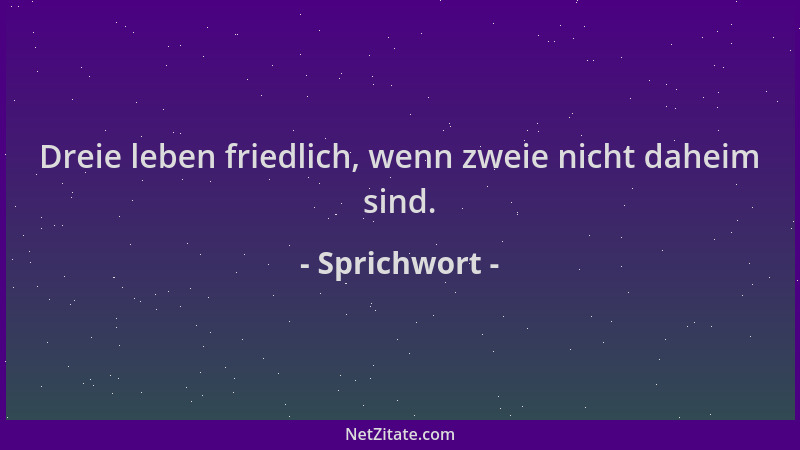 Sprichwort - Dreie leben friedlich, wenn zweie nicht daheim sind....
