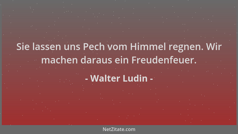 Walter Ludin - Sie lassen uns Pech vom Himmel regnen. Wir machen daraus ein Freudenfeuer....