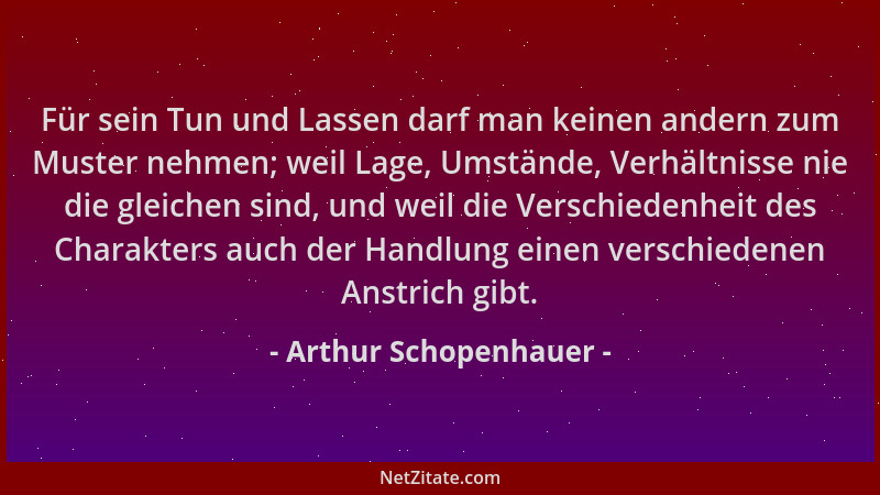 Arthur Schopenhauer - Für sein Tun und Lassen darf man keinen andern zum Muster nehmen; weil Lage, Umstände, Verhältnisse n...