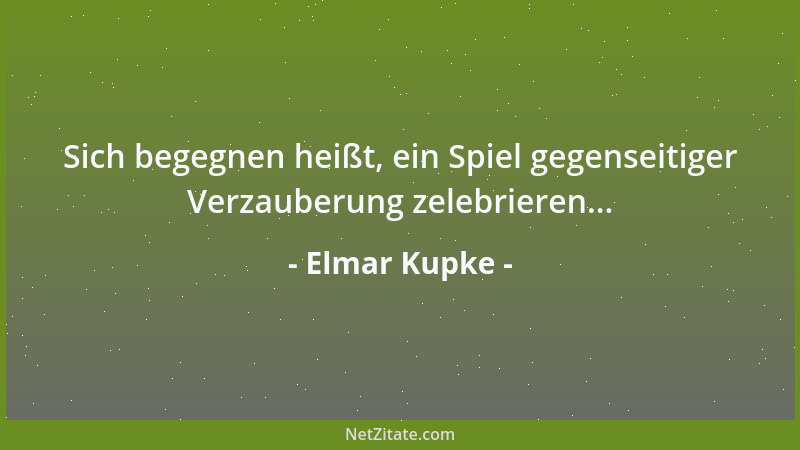 Elmar Kupke - Sich begegnen heißt, ein Spiel gegenseitiger Verzauberung zelebrieren......