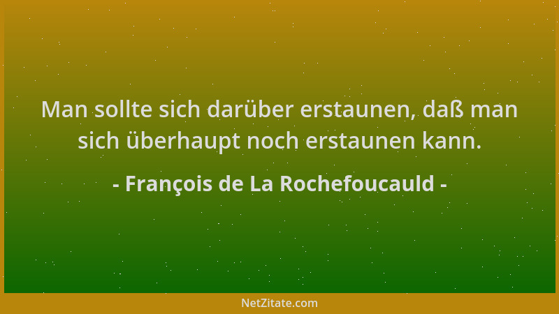François de La Rochefoucauld - Man sollte sich darüber erstaunen, daß man sich überhaupt noch erstaunen kann....