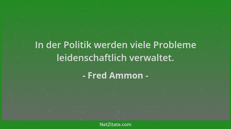 Fred Ammon - In der Politik werden viele Probleme leidenschaftlich verwaltet....