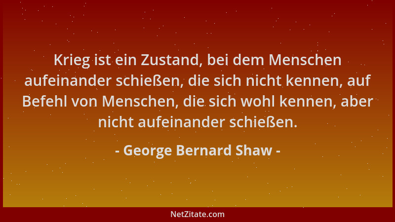 George Bernard Shaw - Krieg ist ein Zustand, bei dem Menschen aufeinander schießen, die sich nicht kennen, auf Befehl von M...