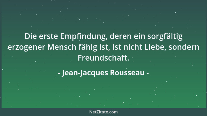 Jean-Jacques Rousseau - Die erste Empfindung, deren ein sorgfältig erzogener Mensch fähig ist, ist nicht Liebe, sondern Fre...