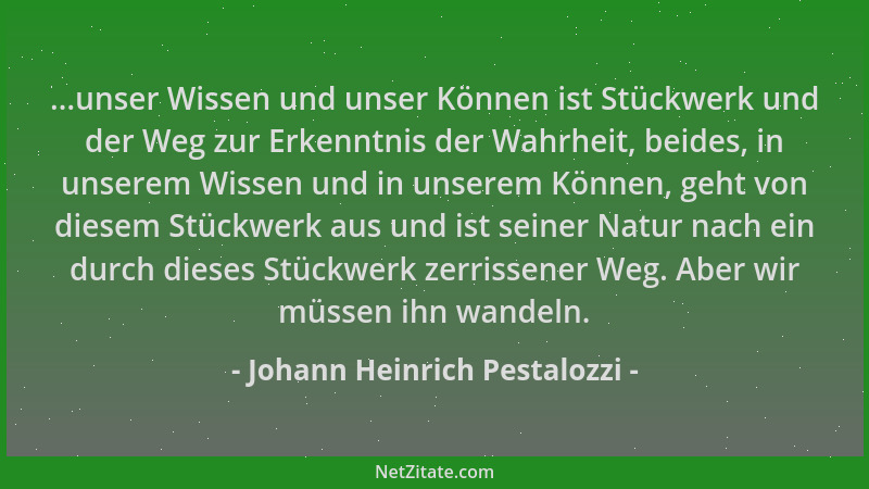 Johann Heinrich Pestalozzi - ...unser Wissen und unser Können ist Stückwerk und der Weg zur Erkenntnis der Wahrheit, beides...