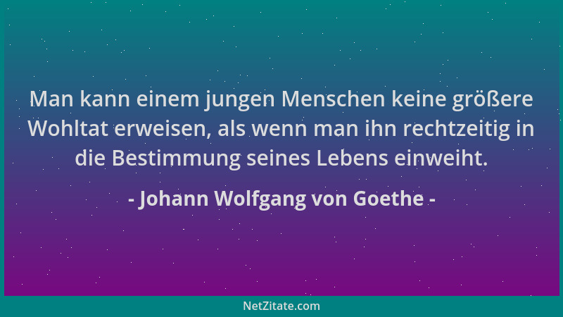 Johann Wolfgang von Goethe - Man kann einem jungen Menschen keine größere Wohltat erweisen, als wenn man ihn rechtzeitig in...