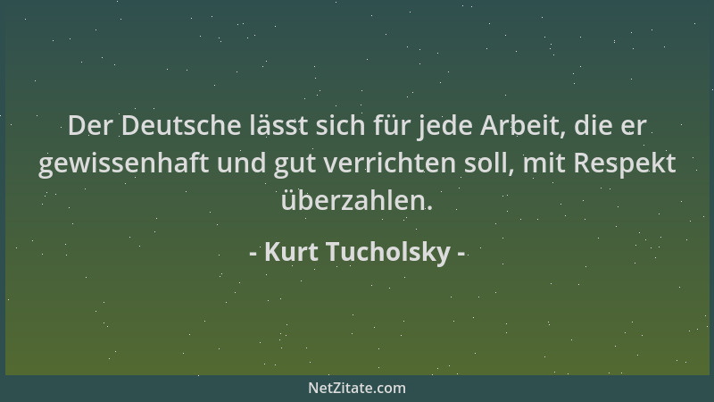 Kurt Tucholsky - Der Deutsche lässt sich für jede Arbeit, die er gewissenhaft und gut verrichten soll, mit Respekt überzahl...