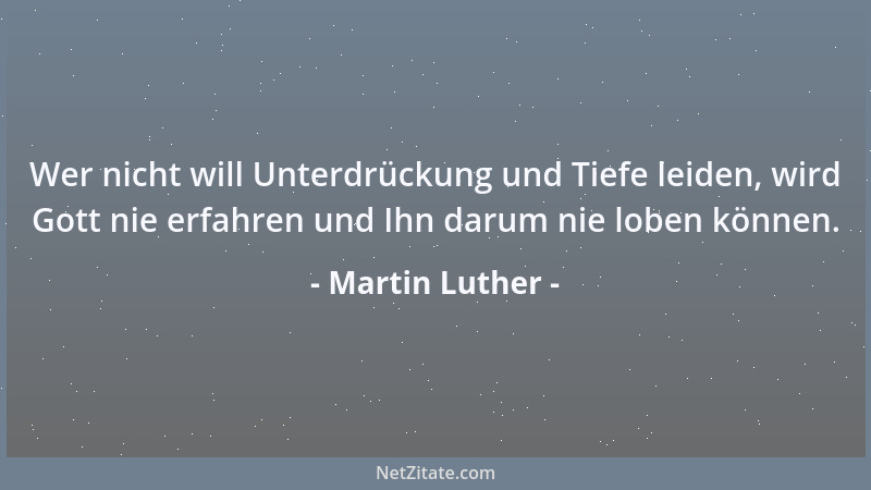 Martin Luther - Wer nicht will Unterdrückung und Tiefe leiden, wird Gott nie erfahren und Ihn darum nie loben können....