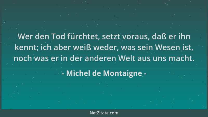 Michel de Montaigne - Wer den Tod fürchtet, setzt voraus, daß er ihn kennt; ich aber weiß weder, was sein Wesen ist, noch w...