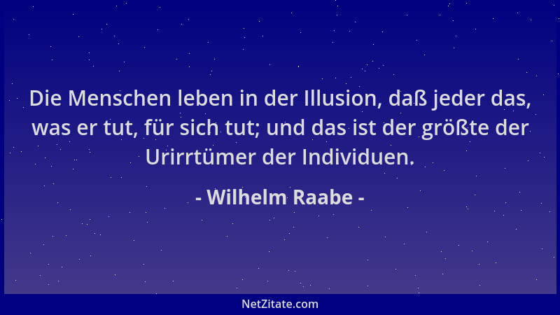 Wilhelm Raabe - Die Menschen leben in der Illusion, daß jeder das, was er tut, für sich tut; und das ist der größte der Uri...