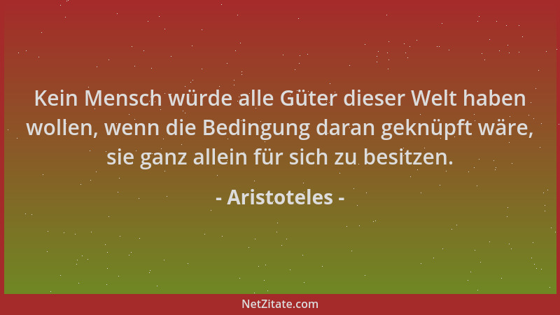Aristoteles - Kein Mensch würde alle Güter dieser Welt haben wollen, wenn die Bedingung daran geknüpft wäre, sie ganz allei...