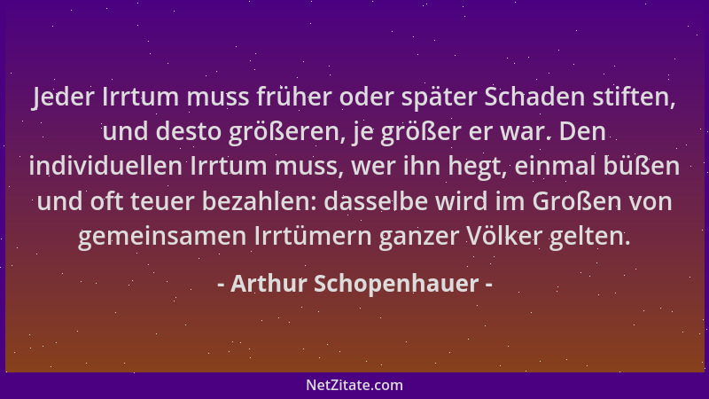 Arthur Schopenhauer - Jeder Irrtum muss früher oder später Schaden stiften, und desto größeren, je größer er war. Den indiv...