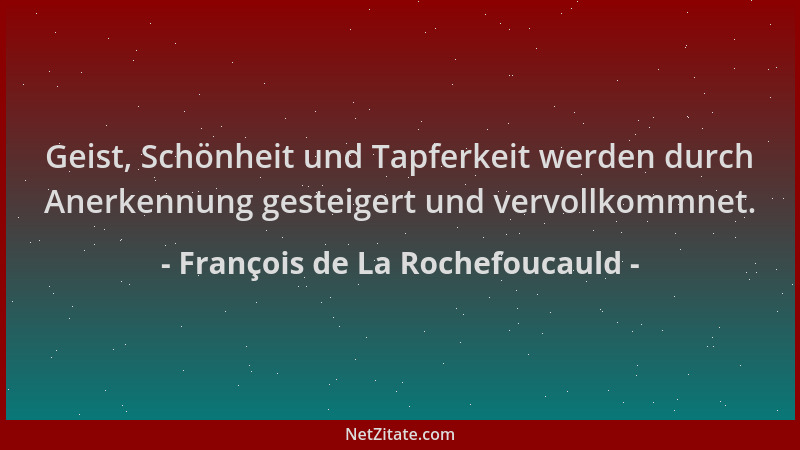 François de La Rochefoucauld - Geist, Schönheit und Tapferkeit werden durch Anerkennung gesteigert und vervollkommnet....