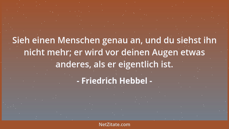 Friedrich Hebbel - Sieh einen Menschen genau an, und du siehst ihn nicht mehr; er wird vor deinen Augen etwas anderes, als...