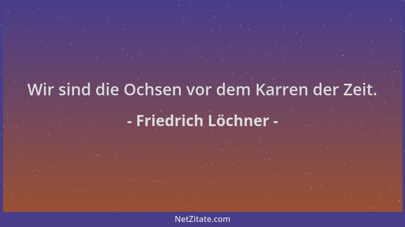 Friedrich Löchner - Wir sind die Ochsen vor dem Karren der Zeit....
