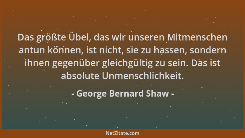 George Bernard Shaw - Das größte Übel, das wir unseren Mitmenschen antun können, ist nicht, sie zu hassen, sondern ihnen ge...