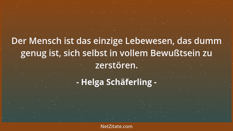 Helga Schäferling - Der Mensch ist das einzige Lebewesen, das dumm genug ist, sich selbst in vollem Bewußtsein zu zerstören...