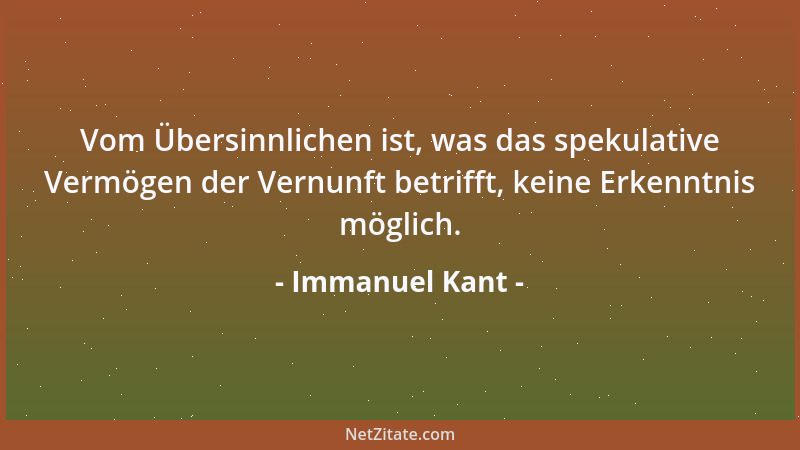 Immanuel Kant - Vom Übersinnlichen ist, was das spekulative Vermögen der Vernunft betrifft, keine Erkenntnis möglich....