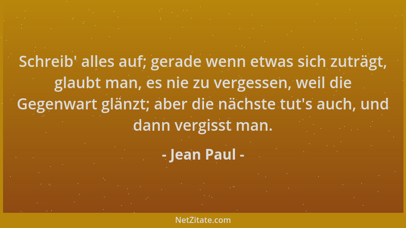 Jean Paul - Schreib ' alles auf; gerade wenn etwas sich zuträgt, glaubt man, es nie zu vergessen, weil die Gegenwart glänzt;...