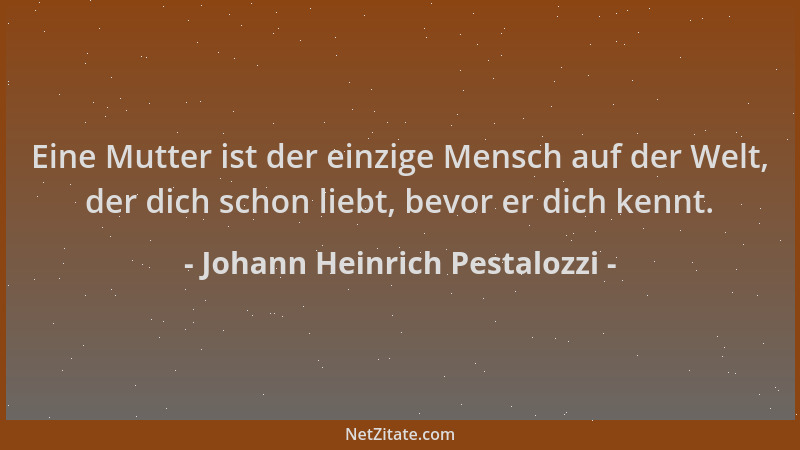 Johann Heinrich Pestalozzi - Eine Mutter ist der einzige Mensch auf der Welt, der dich schon liebt, bevor er dich kennt....