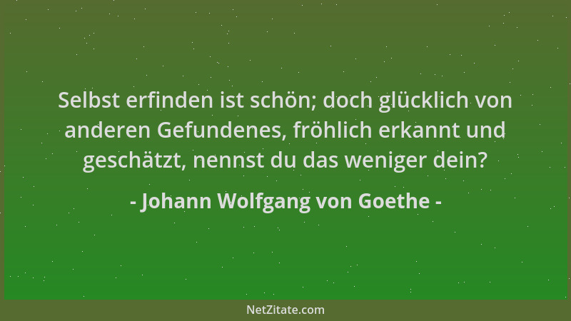 Johann Wolfgang von Goethe - Selbst erfinden ist schön; doch glücklich von anderen Gefundenes, fröhlich erkannt und geschät...