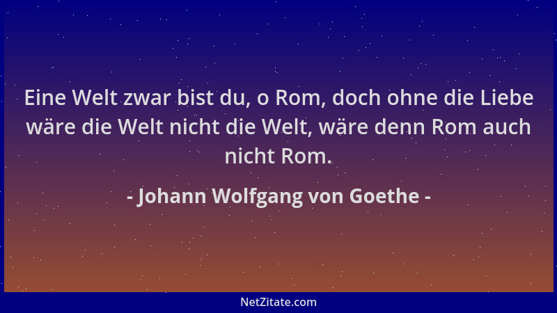 Johann Wolfgang von Goethe - Eine Welt zwar bist du, o Rom, doch ohne die Liebe wäre die Welt nicht die Welt, wäre denn Rom...