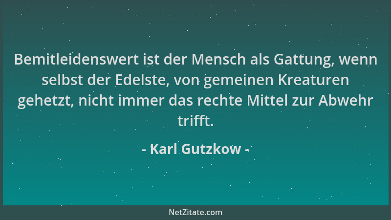 Karl Gutzkow - Bemitleidenswert ist der Mensch als Gattung, wenn selbst der Edelste, von gemeinen Kreaturen gehetzt, nicht...