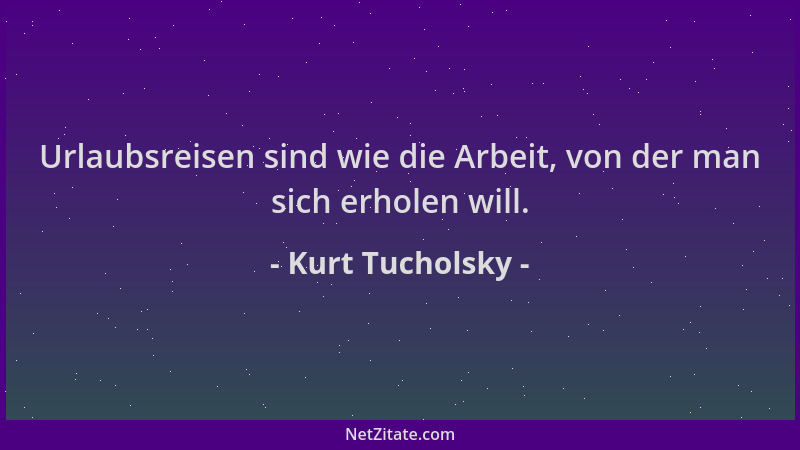 Kurt Tucholsky - Urlaubsreisen sind wie die Arbeit, von der man sich erholen will....