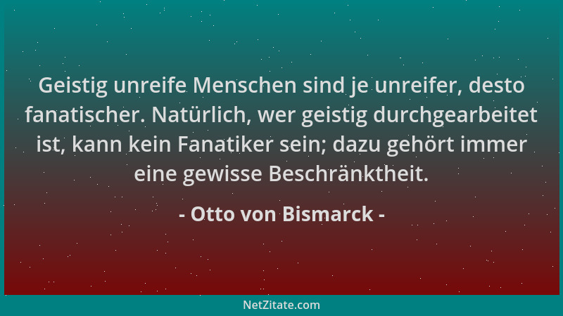 Otto von Bismarck - Geistig unreife Menschen sind je unreifer, desto fanatischer. Natürlich, wer geistig durchgearbeitet is...