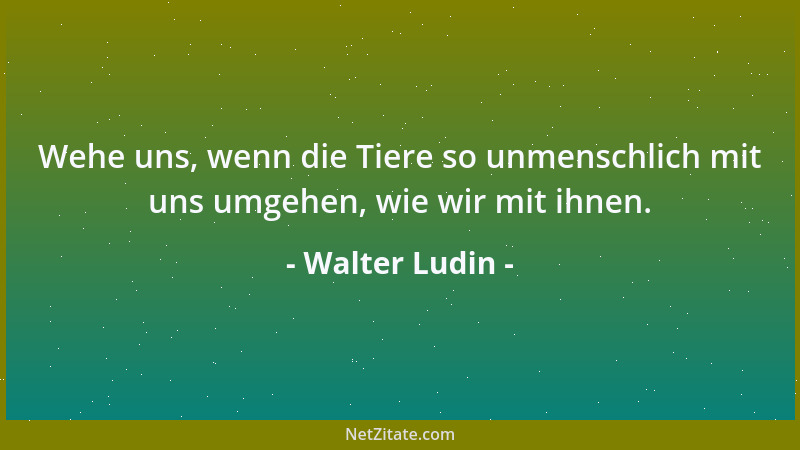 Walter Ludin - Wehe uns, wenn die Tiere so unmenschlich mit uns umgehen, wie wir mit ihnen....