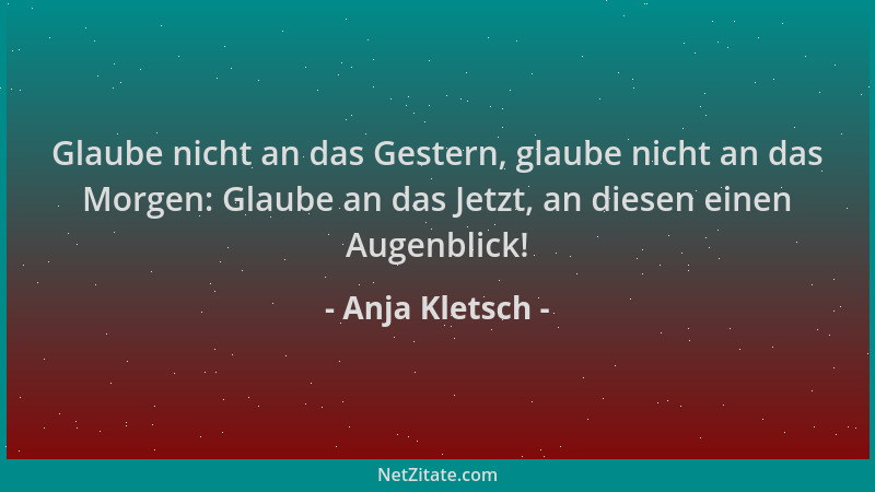 Anja Kletsch - Glaube nicht an das Gestern, glaube nicht an das Morgen: Glaube an das Jetzt, an diesen einen Augenblick!...
