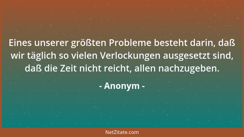 Anonym - Eines unserer größten Probleme besteht darin, daß wir täglich so vielen Verlockungen ausgesetzt sind, daß die Zeit...