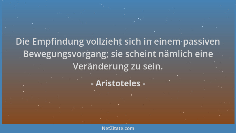 Aristoteles - Die Empfindung vollzieht sich in einem passiven Bewegungsvorgang; sie scheint nämlich eine Veränderung zu sei...