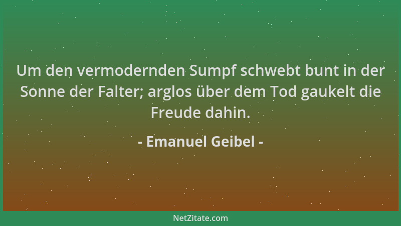 Emanuel Geibel - Um den vermodernden Sumpf schwebt bunt in der Sonne der Falter; arglos über dem Tod gaukelt die Freude dah...
