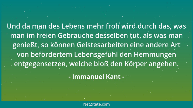 Immanuel Kant - Und da man des Lebens mehr froh wird durch das, was man im freien Gebrauche desselben tut, als was man geni...