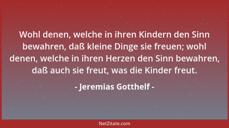 Jeremias Gotthelf - Wohl denen, welche in ihren Kindern den Sinn bewahren, daß kleine Dinge sie freuen; wohl denen, welche...