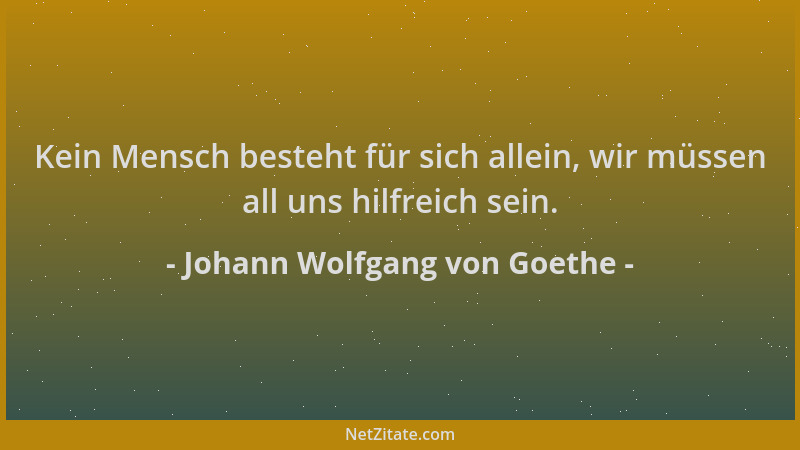 Johann Wolfgang von Goethe - Kein Mensch besteht für sich allein, wir müssen all uns hilfreich sein....