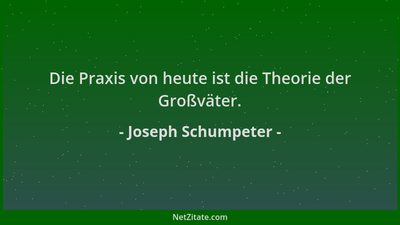 Joseph Schumpeter - Die Praxis von heute ist die Theorie der Großväter....