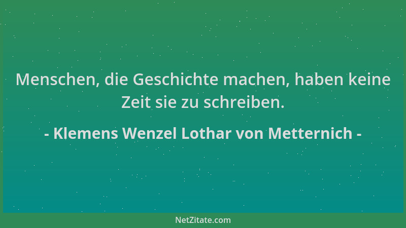 Klemens Wenzel Lothar von Metternich - Menschen, die Geschichte machen, haben keine Zeit sie zu schreiben....